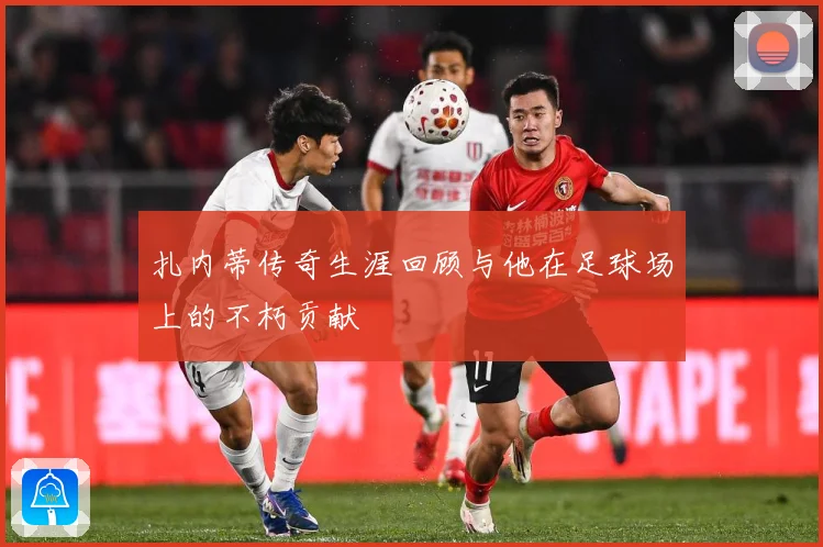扎内蒂传奇生涯回顾与他在足球场上的不朽贡献
