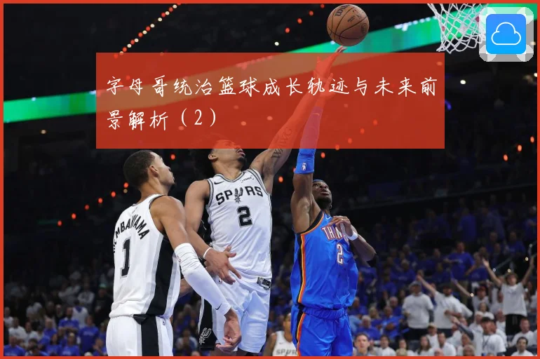 字母哥统治篮球成长轨迹与未来前景解析（2）