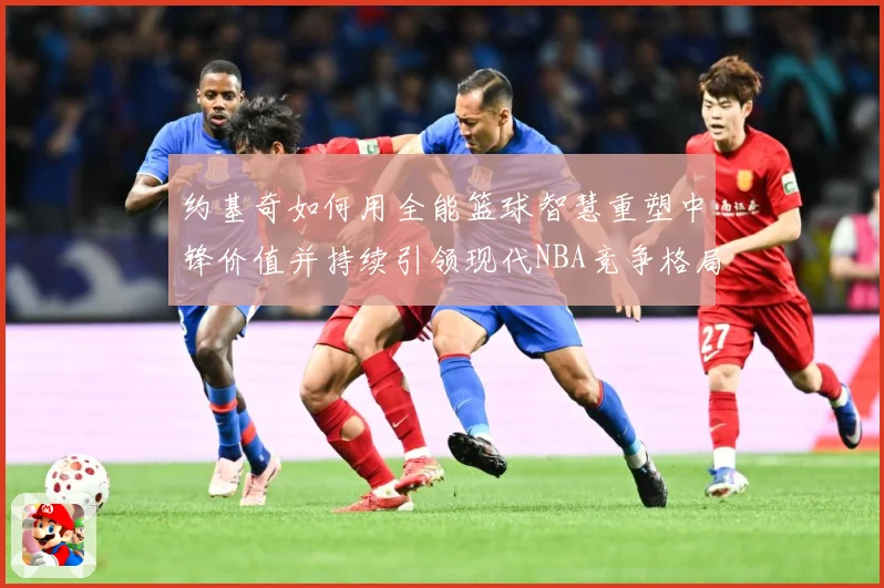 约基奇如何用全能篮球智慧重塑中锋价值并持续引领现代NBA竞争格局