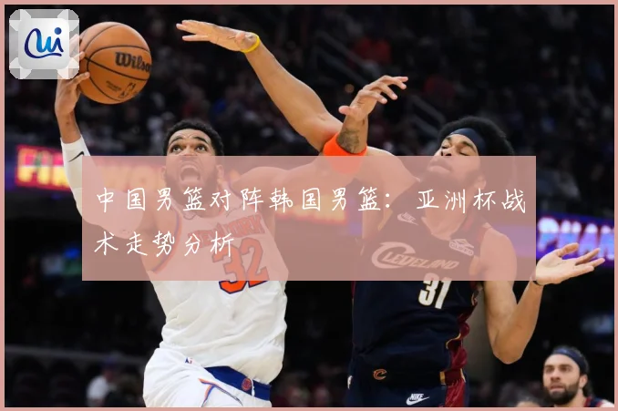 中国男篮对阵韩国男篮：亚洲杯战术走势分析