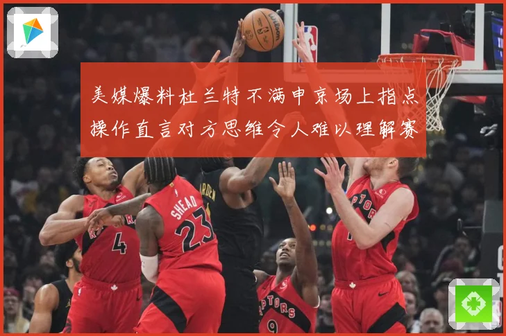 美媒爆料杜兰特不满申京场上指点操作直言对方思维令人难以理解赛场复盘