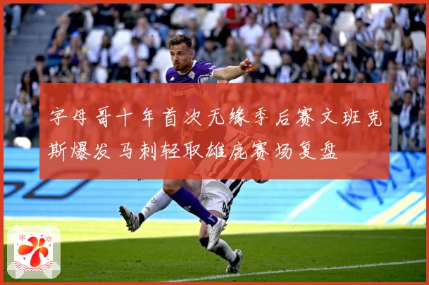 字母哥十年首次无缘季后赛文班克斯爆发马刺轻取雄鹿赛场复盘