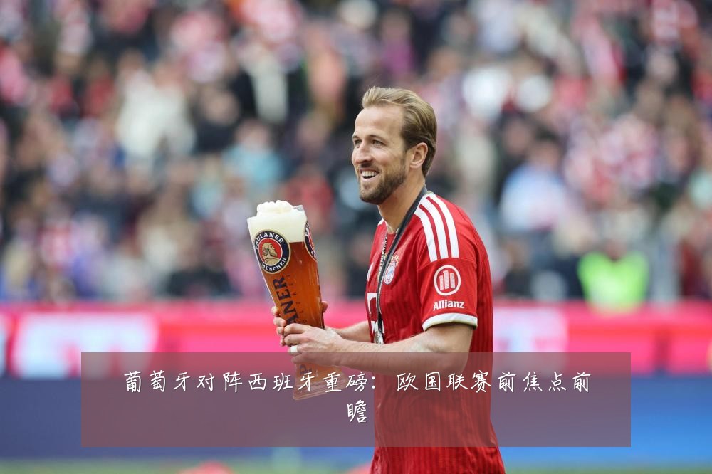 葡萄牙对阵西班牙重磅：欧国联赛前焦点前瞻